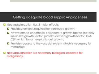 Getting adequate blood supply: Angiogenesis

 Neovascularization has 3 major effects:
   Provides nutrients required for continued growth;
   Newly formed endothelial cells secrete growth factors (notably
    insulin-like growth factor, platelet-derived growth factor, GM-
    CSF) which favor neoplastic cell growth;
   Provides access to the vascular system which is necessary for
    metastasis;

 Neovascularization is a necessary biological correlate for
  malignancy.
 