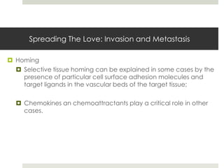 Spreading The Love: Invasion and Metastasis

 Homing
   Selective tissue homing can be explained in some cases by the
    presence of particular cell surface adhesion molecules and
    target ligands in the vascular beds of the target tissue;

   Chemokines an chemoattractants play a critical role in other
    cases.
 