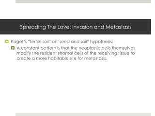 Spreading The Love: Invasion and Metastasis

 Paget’s “fertile soil” or “seed and soil” hypothesis:
   A constant pattern is that the neoplastic cells themselves
    modify the resident stromal cells of the receiving tissue to
    create a more habitable site for metastasis.
 