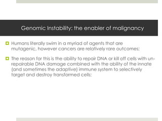 Genomic Instability: the enabler of malignancy

 Humans literally swim in a myriad of agents that are
  mutagenic, however cancers are relatively rare outcomes;

 The reason for this is the ability to repair DNA or kill off cells with un-
  repairable DNA damage combined with the ability of the innate
  (and sometimes the adaptive) immune system to selectively
  target and destroy transformed cells;
 