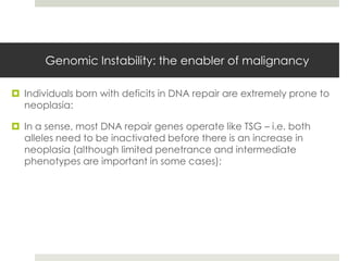 Genomic Instability: the enabler of malignancy

 Individuals born with deficits in DNA repair are extremely prone to
  neoplasia:

 In a sense, most DNA repair genes operate like TSG – i.e. both
  alleles need to be inactivated before there is an increase in
  neoplasia (although limited penetrance and intermediate
  phenotypes are important in some cases);
 
