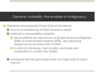 Genomic Instability: the enabler of malignancy

 Hereditary Nonpolyposis Colon Cancer Syndrome
   Due to a inherited loss of DNA mismatch repair;
   Hallmark is microsatellite instability
     Microsatellites are also known as Simple Sequence Repeats
       (SSRs) or short tandem repeats (STRs), are repeating
       sequences of 2-6 base pairs of DNA;
     In normal individuals, their location and base pair
       composition is usually very stable;

   Individuals with this genotype have very high rates of colon
    cancer.
 