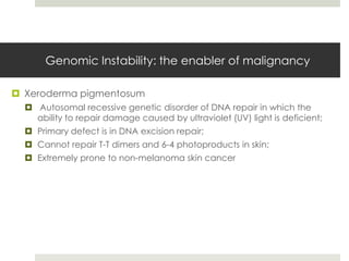 Genomic Instability: the enabler of malignancy

 Xeroderma pigmentosum
   Autosomal recessive genetic disorder of DNA repair in which the
    ability to repair damage caused by ultraviolet (UV) light is deficient;
   Primary defect is in DNA excision repair;
   Cannot repair T-T dimers and 6-4 photoproducts in skin;
   Extremely prone to non-melanoma skin cancer
 