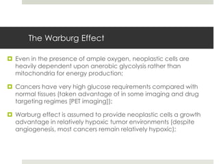The Warburg Effect

 Even in the presence of ample oxygen, neoplastic cells are
  heavily dependent upon anerobic glycolysis rather than
  mitochondria for energy production;

 Cancers have very high glucose requirements compared with
  normal tissues (taken advantage of in some imaging and drug
  targeting regimes [PET imaging]);

 Warburg effect is assumed to provide neoplastic cells a growth
  advantage in relatively hypoxic tumor environments (despite
  angiogenesis, most cancers remain relatively hypoxic);
 