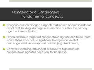 Nongenotoxic Carcinogens:
          Fundamental concepts.

 Nongenotoxic carcinogen = agents that induce neoplasia without
  direct DNA binding, damage or interaction of either the primary
  agent or its metabolites;

 Organ and tissue targets of nongenotoxic agents tend to be those
  where there is normally a significant background level of
  carcinogenesis in non-exposed animals (e.g. liver in mice);

 Generally speaking, prolonged exposure to high doses of
  nongenotoxic agents is necessary for neoplasia;
 
