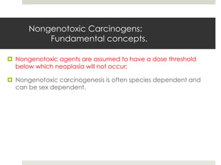 Nongenotoxic Carcinogens:
          Fundamental concepts.

 Nongenotoxic agents are assumed to have a dose threshold
  below which neoplasia will not occur;

 Nongenotoxic carcinogenesis is often species dependent and
  can be sex dependent.
 