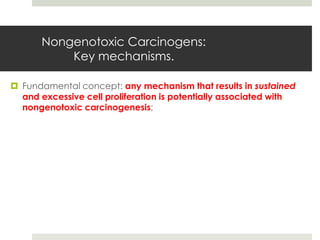 Nongenotoxic Carcinogens:
           Key mechanisms.

 Fundamental concept: any mechanism that results in sustained
  and excessive cell proliferation is potentially associated with
  nongenotoxic carcinogenesis;
 