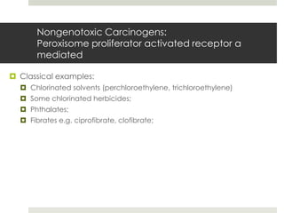 Nongenotoxic Carcinogens:
       Peroxisome proliferator activated receptor α
       mediated

 Classical examples:
   Chlorinated solvents (perchloroethylene, trichloroethylene)
   Some chlorinated herbicides;
   Phthalates;
   Fibrates e.g. ciprofibrate, clofibrate;
 