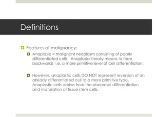 Definitions

 Features of malignancy:
   Anaplasia = malignant neoplasm consisting of poorly
    differentiated cells. Anaplasia literally means to form
    backwards i.e. a more primitive level of cell differentiation;


   However, anaplastic cells DO NOT represent reversion of an
    already differentiated cell to a more primitive type.
    Anaplastic cells derive from the abnormal differentiation
    and maturation of tissue stem cells.
 