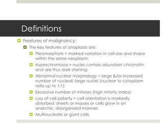 Definitions
 Features of malignancy:
   The key features of anaplasia are:
      Pleomorphism = marked variation in cell size and shape
       within the same neoplasm;
      Hyperchromasia = nuclei contain abundant chromatin
       and are thus dark staining;
      Abnormal nuclear morphology = large &/or increased
       number of nucleoli; large nuclei (nuclear to cytoplasm
       ratio up to 1:1);
      Excessive number of mitoses (high mitotic index);
      Loss of cell polarity = cell orientation is markedly
       disturbed; sheets or masses or cells grow in an
       anarchic, disorganized manner;
      Multinucleate or giant cells
 