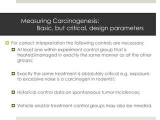 Measuring Carcinogenesis:
           Basic, but critical, design parameters

 For correct interpretation the following controls are necessary:
   At least one within experiment control group that is
     treated/managed in exactly the same manner as all the other
     groups;

   Exactly the same treatment is absolutely critical e.g. exposure
    to excessive noise is a carcinogen in rodents!;

   Historical control data on spontaneous tumor incidences;

   Vehicle and/or treatment control groups may also be needed.
 