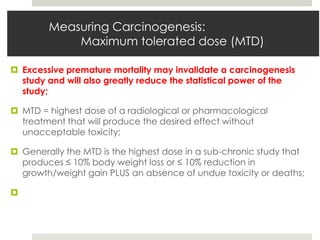 Measuring Carcinogenesis:
            Maximum tolerated dose (MTD)

 Excessive premature mortality may invalidate a carcinogenesis
  study and will also greatly reduce the statistical power of the
  study;

 MTD = highest dose of a radiological or pharmacological
  treatment that will produce the desired effect without
  unacceptable toxicity;

 Generally the MTD is the highest dose in a sub-chronic study that
  produces ≤ 10% body weight loss or ≤ 10% reduction in
  growth/weight gain PLUS an absence of undue toxicity or deaths;


 