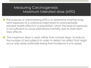 Measuring Carcinogenesis:
            Maximum tolerated dose (MTD)

 The purpose of administering MTD is to determine whether long-
  term exposure to a chemical might lead to unacceptable
  adverse health effects in a population, when the level of exposure
  is not sufficient to cause premature mortality due to short-term
  toxic effects;

 The maximum dose is used, rather than a lower dose, to reduce
  the number of test subjects in order to detect an effect that might
  occur only rarely (rationale being that incidence is α to dose);
 