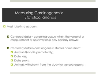 Measuring Carcinogenesis:
            Statistical analysis

 Must take into account:


   Censored data = censoring occurs when the value of a
    measurement or observation is only partially known;

   Censored data in carcinogenesis studies comes from:
     Animals that die prematurely;
     Data loss;
     Data errors;
     Animals withdrawn from the study for various reasons;
 