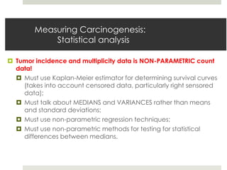 Measuring Carcinogenesis:
            Statistical analysis

 Tumor incidence and multiplicity data is NON-PARAMETRIC count
  data!
   Must use Kaplan-Meier estimator for determining survival curves
    (takes into account censored data, particularly right sensored
    data);
   Must talk about MEDIANS and VARIANCES rather than means
    and standard deviations;
   Must use non-parametric regression techniques;
   Must use non-parametric methods for testing for statistical
    differences between medians.
 