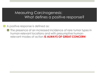 Measuring Carcinogenesis:
            What defines a positive response?

 A positive response is defined as:
   The presence of an increased incidence of rare tumor types in
     human-relevant locations and with presumptive human-
     relevant modes of action IS ALWAYS OF GREAT CONCERN!
 