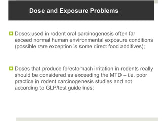 Dose and Exposure Problems


 Doses used in rodent oral carcinogenesis often far
  exceed normal human environmental exposure conditions
  (possible rare exception is some direct food additives);



 Doses that produce forestomach irritation in rodents really
  should be considered as exceeding the MTD – i.e. poor
  practice in rodent carcinogenesis studies and not
  according to GLP/test guidelines;
 