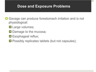 Dose and Exposure Problems


 Gavage can produce forestomach irritation and is not
  physiological:
   Large volumes;
   Damage to the mucosa;
   Esophageal reflux;
   Possibly replicates tablets (but not capsules);
 