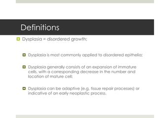 Definitions
 Dysplasia = disordered growth;


   Dysplasia is most commonly applied to disordered epithelia;


   Dysplasia generally consists of an expansion of immature
    cells, with a corresponding decrease in the number and
    location of mature cell;


   Dysplasia can be adaptive (e.g. tissue repair processes) or
    indicative of an early neoplastic process.
 