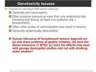 Genotoxicity Issuses
 Classical pro-carcinogen DNA reactive chemicals;
    Generally pro-carcinogens;
    Often produce tumours at more than one anatomical site
     following oral dosing (at least one systemic site +
     forestomach);
    Often other routes of administration also result in tumors;
    Generally systemically bioavailable;

    Human relevance of forestomach tumors depends on:
     (a) was there evidence of gastric irritation; (b) were the
     doses excessive (> MTD); (c) were the effects only seen
     with gavage dosing/diet studies and not with drinking
     water studies?
 
