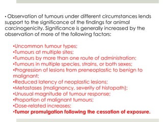 • Observation of tumours under different circumstances lends
support to the significance of the findings for animal
carcinogenicity. Significance is generally increased by the
observation of more of the following factors:

   •Uncommon tumour types;
   •Tumours at multiple sites;
   •Tumours by more than one route of administration;
   •Tumours in multiple species, strains, or both sexes;
   •Progression of lesions from preneoplastic to benign to
   malignant;
   •Reduced latency of neoplastic lesions;
   •Metastases (malignancy, severity of histopath);
   •Unusual magnitude of tumour response;
   •Proportion of malignant tumours;
   •Dose-related increases;
   •Tumor promulgation following the cessation of exposure.
 