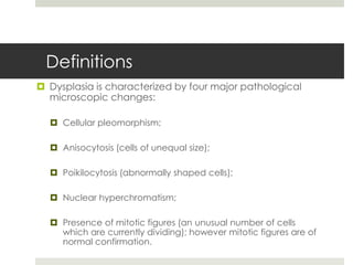 Definitions
 Dysplasia is characterized by four major pathological
  microscopic changes:

   Cellular pleomorphism;

   Anisocytosis (cells of unequal size);

   Poikilocytosis (abnormally shaped cells);

   Nuclear hyperchromatism;

   Presence of mitotic figures (an unusual number of cells
    which are currently dividing); however mitotic figures are of
    normal confirmation.
 