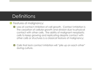 Definitions
 Features of malignancy:
   Loss of contact inhibition of cell growth. Contact inhibition is
    The cessation of cellular growth and division due to physical
    contact with other cells. The ability of malignant neoplastic
    cells to keep growing and replicating despite contact with
    other cells or structures is a classical feature of malignancy;


   Cells that lack contact inhibition will “pile up on each other”
    during culture.
 