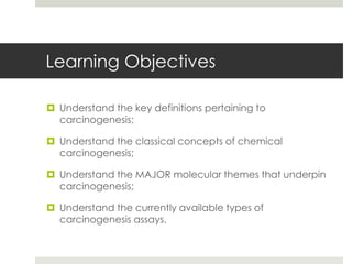 Learning Objectives

 Understand the key definitions pertaining to
  carcinogenesis;

 Understand the classical concepts of chemical
  carcinogenesis;

 Understand the MAJOR molecular themes that underpin
  carcinogenesis;

 Understand the currently available types of
  carcinogenesis assays.
 