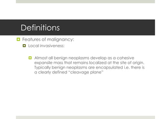 Definitions
 Features of malignancy:
   Local invasiveness:


      Almost all benign neoplasms develop as a cohesive
       expansile mass that remains localized at the site of origin.
       Typically benign neoplasms are encapsulated i.e. there is
       a clearly defined “cleavage plane”
 