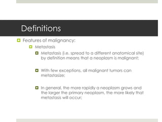 Definitions
 Features of malignancy:
      Metastasis
        Metastasis (i.e. spread to a different anatomical site)
         by definition means that a neoplasm is malignant;


        With few exceptions, all malignant tumors can
         metastasize;


        In general, the more rapidly a neoplasm grows and
         the larger the primary neoplasm, the more likely that
         metastasis will occur;
 