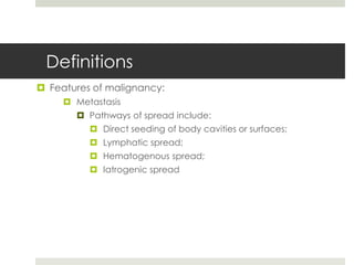 Definitions
 Features of malignancy:
      Metastasis
        Pathways of spread include:
           Direct seeding of body cavities or surfaces;
           Lymphatic spread;
           Hematogenous spread;
           Iatrogenic spread
 
