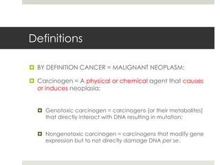 Definitions

 BY DEFINITION CANCER = MALIGNANT NEOPLASM;

 Carcinogen = A physical or chemical agent that causes
  or induces neoplasia;


   Genotoxic carcinogen = carcinogens (or their metabolites)
    that directly interact with DNA resulting in mutation;


   Nongenotoxic carcinogen = carcinogens that modify gene
    expression but to not directly damage DNA per se.
 