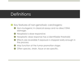 Definitions

 Key features of non-genotoxic carcinogens:
   Non-mutagenic in classical assays and no direct DNA
    damage;
   Neoplasia is dose responsive;
   Neoplastic dose response has a identifiable threshold;
   Effects are reversible if exposure is stopped early enough in
    the process;
   May function at the tumor promotion stage;
   Often species, strain, tissue or sex specific.
 