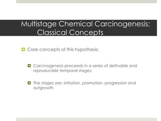 Multistage Chemical Carcinogenesis:
     Classical Concepts

 Core concepts of this hypothesis:


   Carcinogenesis proceeds in a series of definable and
    reproducible temporal stages;


   The stages are: initiation, promotion, progression and
    outgrowth
 