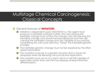 Multistage Chemical Carcinogenesis:
     Classical Concepts

 General features of INITIATORS:
   Initiation is dependent upon MUTATION i.e. the agent must
    produce a heritable change in DNA, the cell carrying the
    heritable change must survive this change, the cell carrying the
    heritable change must avoid necrosis/apoptosis and the cell
    carrying the heritable change must be capable of successfully
    completing the cell cycle and thus “fixing” the heritable genetic
    change;
   The heritable genetic change must not be repaired by the DNA
    repair mechanism
   The mutation must be in a genetic location that is favors for
    neoplasia while still allowing cell survival and replication;
   The mutation must occur in a stem cell or a cell still capable of
    replication rather than cell that has already entered terminal
    differentiation;
 