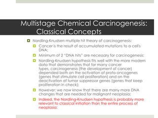 Multistage Chemical Carcinogenesis:
     Classical Concepts
  Nordling-Knudsen multiple hit theory of carcinogenesis:
    Cancer is the result of accumulated mutations to a cell's
      DNA;
    Minimum of 2 “DNA hits” are necessary for carcinogenesis;
    Nordling-Knudsen hypothesis fits well with the more modern
      data that demonstrates that for many cancer
      types, carcinogenesis (the development of cancer)
      depended both on the activation of proto-oncogenes
      (genes that stimulate cell proliferation) and on the
      deactivation of tumor suppressor genes (genes that keep
      proliferation in check);
    However: we now know that there are many more DNA
      changes that are needed for malignant neoplasia;
    Indeed, the Nordling-Knudsen hypothesis is probably more
      relevant to classical initiation than the entire process of
      neoplasia;
 