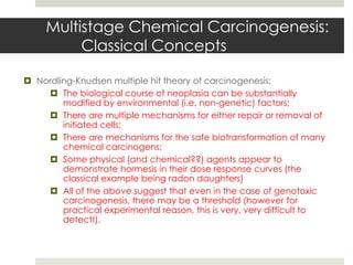 Multistage Chemical Carcinogenesis:
          Classical Concepts

 Nordling-Knudsen multiple hit theory of carcinogenesis:
     The biological course of neoplasia can be substantially
        modified by environmental (i.e. non-genetic) factors;
     There are multiple mechanisms for either repair or removal of
        initiated cells;
     There are mechanisms for the safe biotransformation of many
        chemical carcinogens;
     Some physical (and chemical??) agents appear to
        demonstrate hormesis in their dose response curves (the
        classical example being radon daughters)
     All of the above suggest that even in the case of genotoxic
        carcinogenesis, there may be a threshold (however for
        practical experimental reason, this is very, very difficult to
        detect!).
 