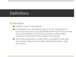 Definitions

 Neoplasia:
   Literally means “new growth”;
   A neoplasm is an abnormal mass of tissue, the growth of
    which exceeds and is uncoordinated with that of the normal
    tissues and persists in the same excessive manner after
    cessation of the stimuli that evoked the change
   The entire population of cells within a neoplasm (with rare
    exceptions) derive from a single transformed cell i.e. they
    are clonal;
 