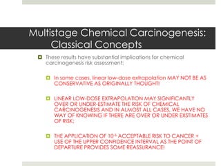 Multistage Chemical Carcinogenesis:
     Classical Concepts
  These results have substantial implications for chemical
   carcinogenesis risk assessment:

     In some cases, linear low-dose extrapolation MAY NOT BE AS
      CONSERVATIVE AS ORIGINALLY THOUGHT!

     LINEAR LOW-DOSE EXTRAPOLATION MAY SIGNIFICANTLY
      OVER OR UNDER-ESTIMATE THE RISK OF CHEMICAL
      CARCINOGENESIS AND IN ALMOST ALL CASES, WE HAVE NO
      WAY OF KNOWING IF THERE ARE OVER OR UNDER EXSTIMATES
      OF RISK;

     THE APPLICATION OF 10-6 ACCEPTABLE RISK TO CANCER +
      USE OF THE UPPER CONFIDENCE INTERVAL AS THE POINT OF
      DEPARTURE PROVIDES SOME REASSURANCE!
 