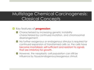 Multistage Chemical Carcinogenesis:
     Classical Concepts

 Key features of progression:
   Characterized by increasing genetic instability
    characterized by continued mutation, and chromosomal
    disarrangement;
   No further exogenous or endogenous stimulus is required for
    continued expansion of transformed cells i.e. the cells have
    become imortalized, self-sufficient and resistant to signals
    that are inhibitory for growth.
   However, the neoplastic cell population can still be
    influence by tissue/endogenous/exogenous stimuli;
 