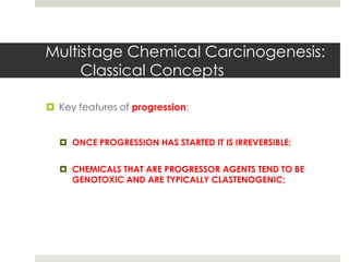 Multistage Chemical Carcinogenesis:
     Classical Concepts

 Key features of progression:


   ONCE PROGRESSION HAS STARTED IT IS IRREVERSIBLE;


   CHEMICALS THAT ARE PROGRESSOR AGENTS TEND TO BE
    GENOTOXIC AND ARE TYPICALLY CLASTENOGENIC;
 