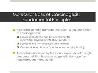 Molecular Basis of Carcinogesis:
    Fundamental Principles

 Non-lethal genetic damage (mutation) is the foundation
  of carcinogenesis;
   Source of mutation can be environmental
    (chemical, physical or infectious [viruses]);
   Source of the mutation can be inherited;
   Can be due to chance (spontaneous and stochastic);

 A neoplasm is formed by the clonal expansion of a single
  precursor cell that has incurred genetic damage (i.e.
  neoplasms are monoclonal);
 