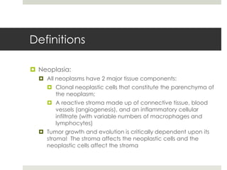 Definitions

 Neoplasia:
   All neoplasms have 2 major tissue components:
     Clonal neoplastic cells that constitute the parenchyma of
      the neoplasm;
     A reactive stroma made up of connective tissue, blood
      vessels (angiogenesis), and an inflammatory cellular
      infiltrate (with variable numbers of macrophages and
      lymphocytes)
   Tumor growth and evolution is critically dependent upon its
    stroma! The stroma affects the neoplastic cells and the
    neoplastic cells affect the stroma
 