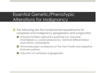 Essential Genetic/Phenotypic
Alterations for Malignancy

 The following are the fundamental requirements for
  neoplasia and malignancy (progression and outgrowth):
   Attained limitless replicative potential (i.e. become
    imortalized) i.e. avoid senescence, terminal differentiation
    and mitotic catastrophe;
   Immunoescape: avoidance of the host innate and adaptive
    immune systems;
   Induction of sustained angiogenesis;
 
