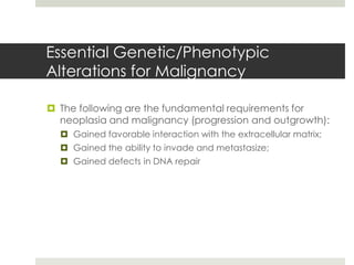 Essential Genetic/Phenotypic
Alterations for Malignancy

 The following are the fundamental requirements for
  neoplasia and malignancy (progression and outgrowth):
   Gained favorable interaction with the extracellular matrix;
   Gained the ability to invade and metastasize;
   Gained defects in DNA repair
 