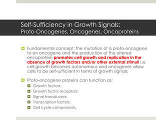 Self-Sufficiency in Growth Signals:
Proto-Oncogenes, Oncogenes, Oncoproteins


 Fundamental concept: the mutation of a proto-oncogene
  to an oncogene and the production of the altered
  oncoprotein promotes cell growth and replication in the
  absence of growth factors and/or other external stimuli i.e.
  cell growth becomes autonomous and oncogenes allow
  cells to be self-sufficient in terms of growth signals;

 Proto-oncogene proteins can function as:
      Growth factors;
      Growth factor receptors;
      Signal transducers;
      Transcription factors;
      Cell cycle components.
 