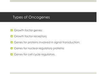 Types of Oncogenes


 Growth factor genes;

 Growth factor receptors;

 Genes for proteins involved in signal transduction;

 Genes for nuclear regulatory proteins;

 Genes for cell cycle regulators.
 