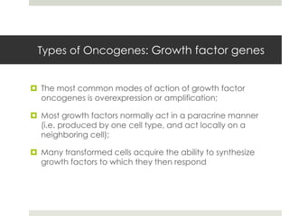 Types of Oncogenes: Growth factor genes


 The most common modes of action of growth factor
  oncogenes is overexpression or amplification;

 Most growth factors normally act in a paracrine manner
  (i.e. produced by one cell type, and act locally on a
  neighboring cell);

 Many transformed cells acquire the ability to synthesize
  growth factors to which they then respond
 