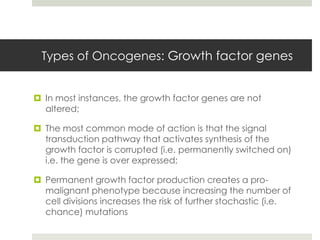 Types of Oncogenes: Growth factor genes


 In most instances, the growth factor genes are not
  altered;

 The most common mode of action is that the signal
  transduction pathway that activates synthesis of the
  growth factor is corrupted (i.e. permanently switched on)
  i.e. the gene is over expressed;

 Permanent growth factor production creates a pro-
  malignant phenotype because increasing the number of
  cell divisions increases the risk of further stochastic (i.e.
  chance) mutations
 