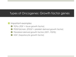 Types of Oncogenes: Growth factor genes


 Important examples:
   TGFα; (TGF = tissue growth factor)
   PDGF-βchain; (PDGF = platelet derived growth factor)
   Fibroblast-derived growth factors (HST1, FGF3);
   HGF; (hepatocyte growth factor)
 